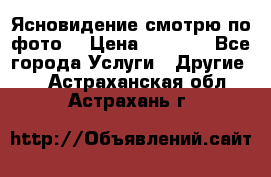 Ясновидение смотрю по фото  › Цена ­ 2 000 - Все города Услуги » Другие   . Астраханская обл.,Астрахань г.